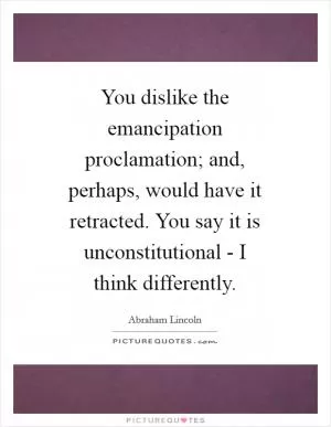 You dislike the emancipation proclamation; and, perhaps, would have it retracted. You say it is unconstitutional - I think differently Picture Quote #1