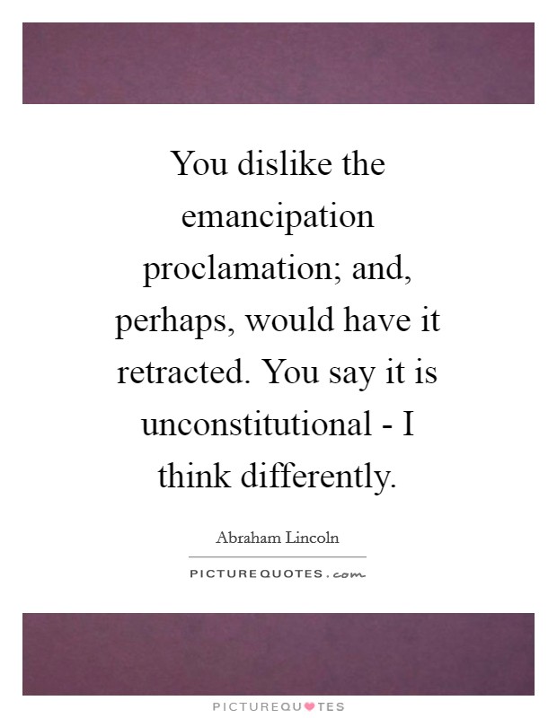 You dislike the emancipation proclamation; and, perhaps, would have it retracted. You say it is unconstitutional - I think differently Picture Quote #1
