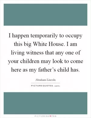 I happen temporarily to occupy this big White House. I am living witness that any one of your children may look to come here as my father’s child has Picture Quote #1