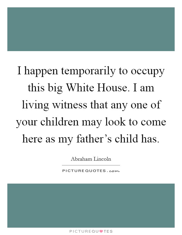 I happen temporarily to occupy this big White House. I am living witness that any one of your children may look to come here as my father's child has Picture Quote #1