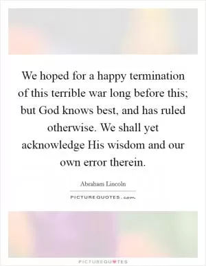 We hoped for a happy termination of this terrible war long before this; but God knows best, and has ruled otherwise. We shall yet acknowledge His wisdom and our own error therein Picture Quote #1