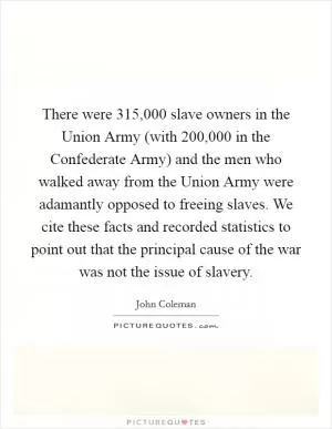 There were 315,000 slave owners in the Union Army (with 200,000 in the Confederate Army) and the men who walked away from the Union Army were adamantly opposed to freeing slaves. We cite these facts and recorded statistics to point out that the principal cause of the war was not the issue of slavery Picture Quote #1