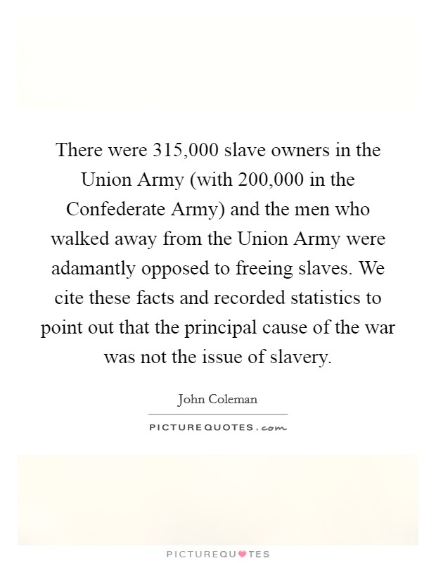 There were 315,000 slave owners in the Union Army (with 200,000 in the Confederate Army) and the men who walked away from the Union Army were adamantly opposed to freeing slaves. We cite these facts and recorded statistics to point out that the principal cause of the war was not the issue of slavery Picture Quote #1