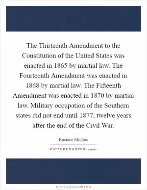 The Thirteenth Amendment to the Constitution of the United States was enacted in 1865 by martial law. The Fourteenth Amendment was enacted in 1868 by martial law. The Fifteenth Amendment was enacted in 1870 by martial law. Military occupation of the Southern states did not end until 1877, twelve years after the end of the Civil War Picture Quote #1