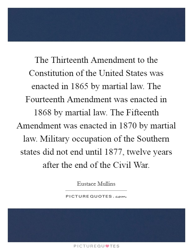 The Thirteenth Amendment to the Constitution of the United States was enacted in 1865 by martial law. The Fourteenth Amendment was enacted in 1868 by martial law. The Fifteenth Amendment was enacted in 1870 by martial law. Military occupation of the Southern states did not end until 1877, twelve years after the end of the Civil War Picture Quote #1