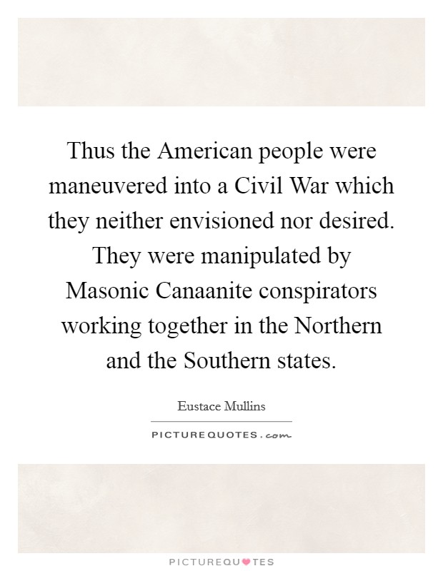Thus the American people were maneuvered into a Civil War which they neither envisioned nor desired. They were manipulated by Masonic Canaanite conspirators working together in the Northern and the Southern states Picture Quote #1