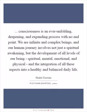 ... consciousness is an ever-unfolding, deepening, and expanding process with no end point. We are infinite and complex beings, and our human journey involves not just a spiritual awakening, but the development of all levels of our being - spiritual, mental, emotional, and physical - and the integration of all these aspects into a healthy and balanced daily life Picture Quote #1