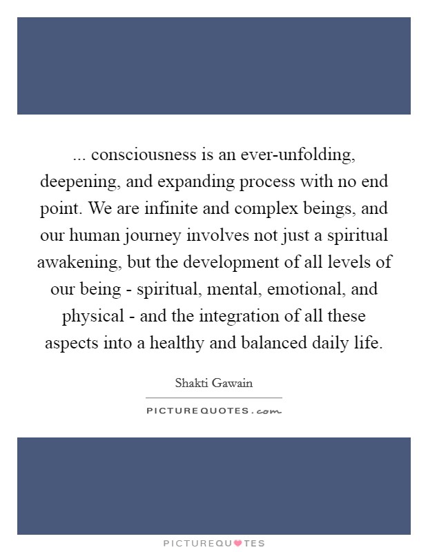 ... consciousness is an ever-unfolding, deepening, and expanding process with no end point. We are infinite and complex beings, and our human journey involves not just a spiritual awakening, but the development of all levels of our being - spiritual, mental, emotional, and physical - and the integration of all these aspects into a healthy and balanced daily life Picture Quote #1