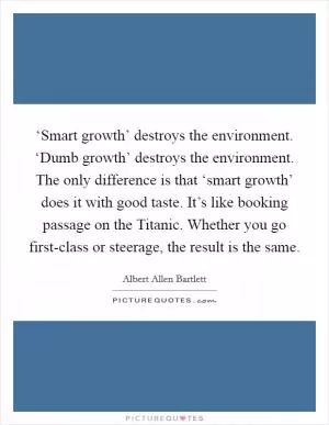 ‘Smart growth’ destroys the environment. ‘Dumb growth’ destroys the environment. The only difference is that ‘smart growth’ does it with good taste. It’s like booking passage on the Titanic. Whether you go first-class or steerage, the result is the same Picture Quote #1