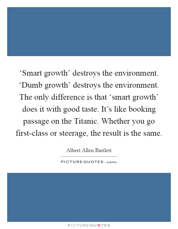 ‘Smart growth' destroys the environment. ‘Dumb growth' destroys the environment. The only difference is that ‘smart growth' does it with good taste. It's like booking passage on the Titanic. Whether you go first-class or steerage, the result is the same Picture Quote #1