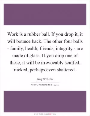 Work is a rubber ball. If you drop it, it will bounce back. The other four balls - family, health, friends, integrity - are made of glass. If you drop one of these, it will be irrevocably scuffed, nicked, perhaps even shattered Picture Quote #1