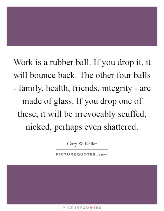 Work is a rubber ball. If you drop it, it will bounce back. The other four balls - family, health, friends, integrity - are made of glass. If you drop one of these, it will be irrevocably scuffed, nicked, perhaps even shattered Picture Quote #1