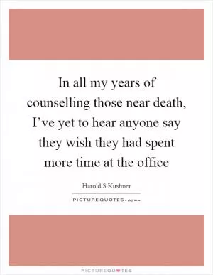 In all my years of counselling those near death, I’ve yet to hear anyone say they wish they had spent more time at the office Picture Quote #1