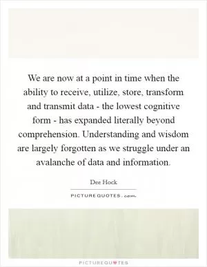 We are now at a point in time when the ability to receive, utilize, store, transform and transmit data - the lowest cognitive form - has expanded literally beyond comprehension. Understanding and wisdom are largely forgotten as we struggle under an avalanche of data and information Picture Quote #1