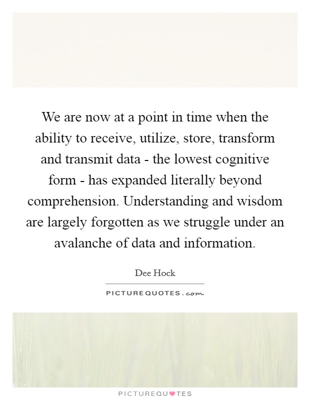 We are now at a point in time when the ability to receive, utilize, store, transform and transmit data - the lowest cognitive form - has expanded literally beyond comprehension. Understanding and wisdom are largely forgotten as we struggle under an avalanche of data and information Picture Quote #1