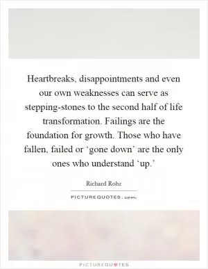 Heartbreaks, disappointments and even our own weaknesses can serve as stepping-stones to the second half of life transformation. Failings are the foundation for growth. Those who have fallen, failed or ‘gone down’ are the only ones who understand ‘up.’ Picture Quote #1