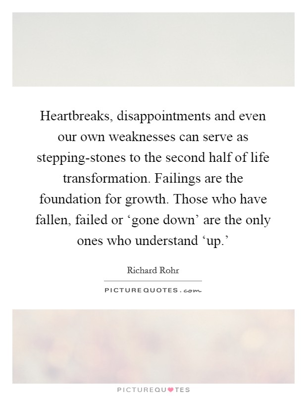 Heartbreaks, disappointments and even our own weaknesses can serve as stepping-stones to the second half of life transformation. Failings are the foundation for growth. Those who have fallen, failed or ‘gone down’ are the only ones who understand ‘up.’ Picture Quote #1