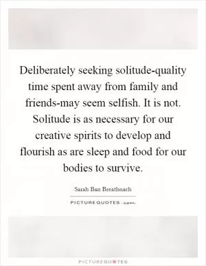 Deliberately seeking solitude-quality time spent away from family and friends-may seem selfish. It is not. Solitude is as necessary for our creative spirits to develop and flourish as are sleep and food for our bodies to survive Picture Quote #1