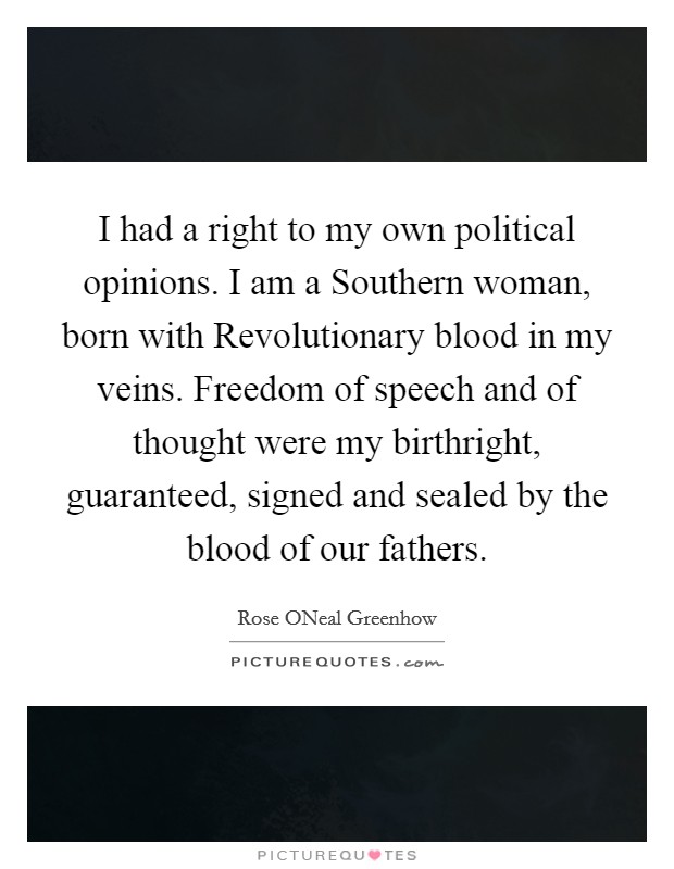 I had a right to my own political opinions. I am a Southern woman, born with Revolutionary blood in my veins. Freedom of speech and of thought were my birthright, guaranteed, signed and sealed by the blood of our fathers Picture Quote #1