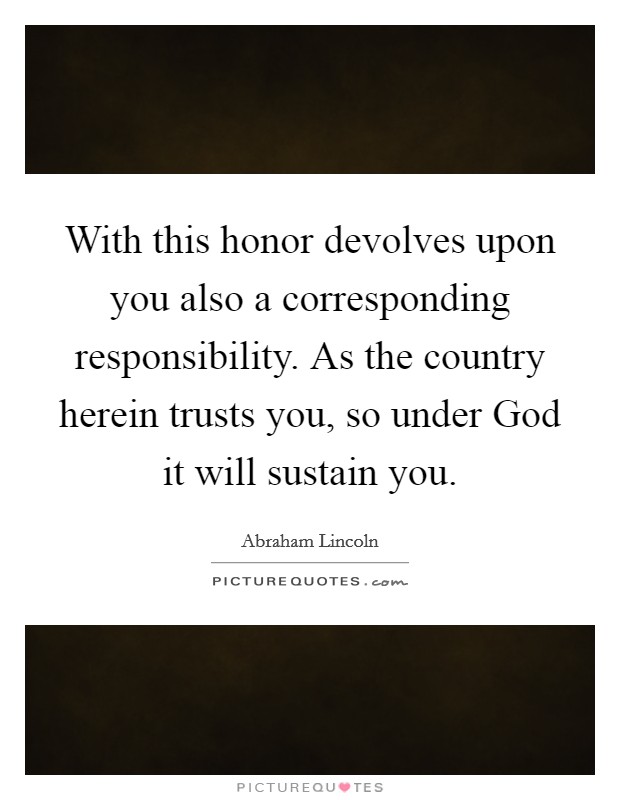 With this honor devolves upon you also a corresponding responsibility. As the country herein trusts you, so under God it will sustain you Picture Quote #1