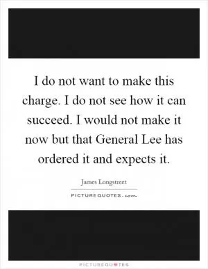 I do not want to make this charge. I do not see how it can succeed. I would not make it now but that General Lee has ordered it and expects it Picture Quote #1