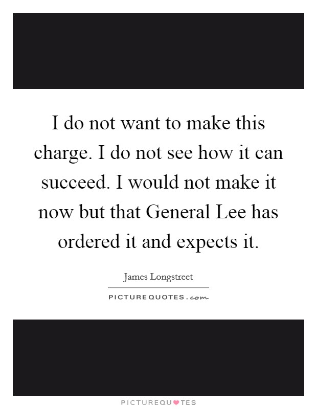 I do not want to make this charge. I do not see how it can succeed. I would not make it now but that General Lee has ordered it and expects it Picture Quote #1