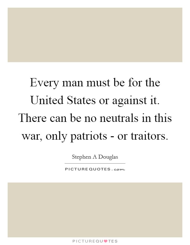 Every man must be for the United States or against it. There can be no neutrals in this war, only patriots - or traitors Picture Quote #1