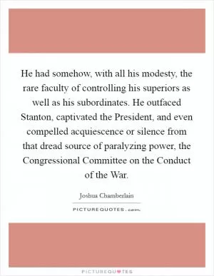 He had somehow, with all his modesty, the rare faculty of controlling his superiors as well as his subordinates. He outfaced Stanton, captivated the President, and even compelled acquiescence or silence from that dread source of paralyzing power, the Congressional Committee on the Conduct of the War Picture Quote #1