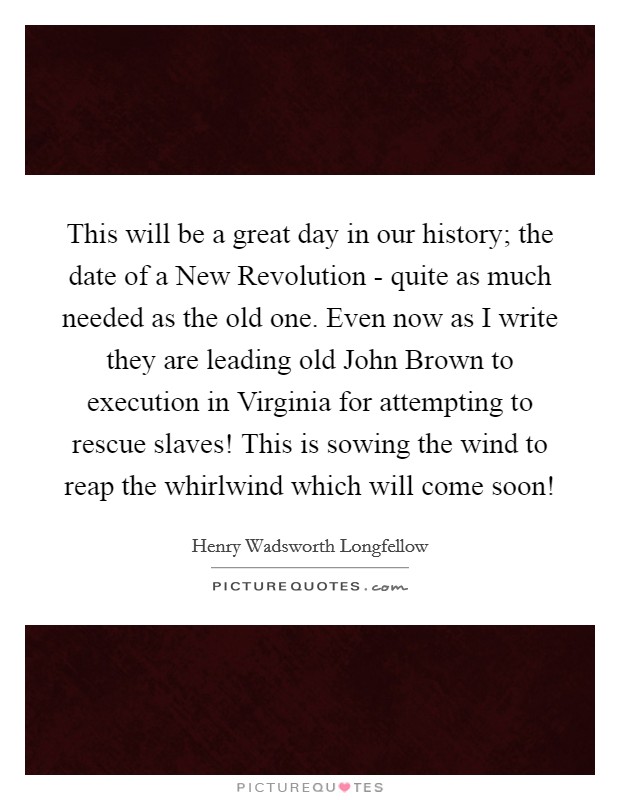 This will be a great day in our history; the date of a New Revolution - quite as much needed as the old one. Even now as I write they are leading old John Brown to execution in Virginia for attempting to rescue slaves! This is sowing the wind to reap the whirlwind which will come soon! Picture Quote #1