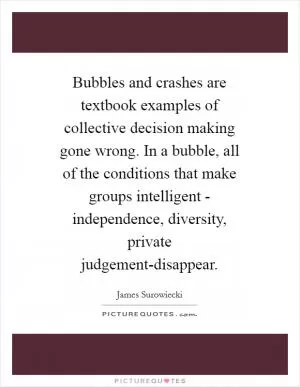 Bubbles and crashes are textbook examples of collective decision making gone wrong. In a bubble, all of the conditions that make groups intelligent - independence, diversity, private judgement-disappear Picture Quote #1