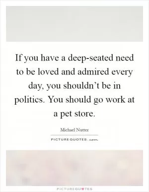 If you have a deep-seated need to be loved and admired every day, you shouldn’t be in politics. You should go work at a pet store Picture Quote #1