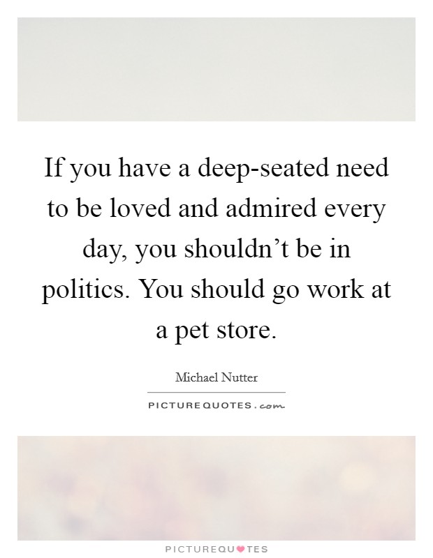 If you have a deep-seated need to be loved and admired every day, you shouldn't be in politics. You should go work at a pet store Picture Quote #1
