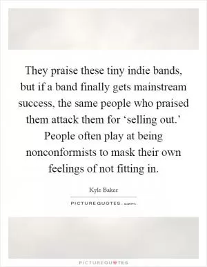 They praise these tiny indie bands, but if a band finally gets mainstream success, the same people who praised them attack them for ‘selling out.’ People often play at being nonconformists to mask their own feelings of not fitting in Picture Quote #1