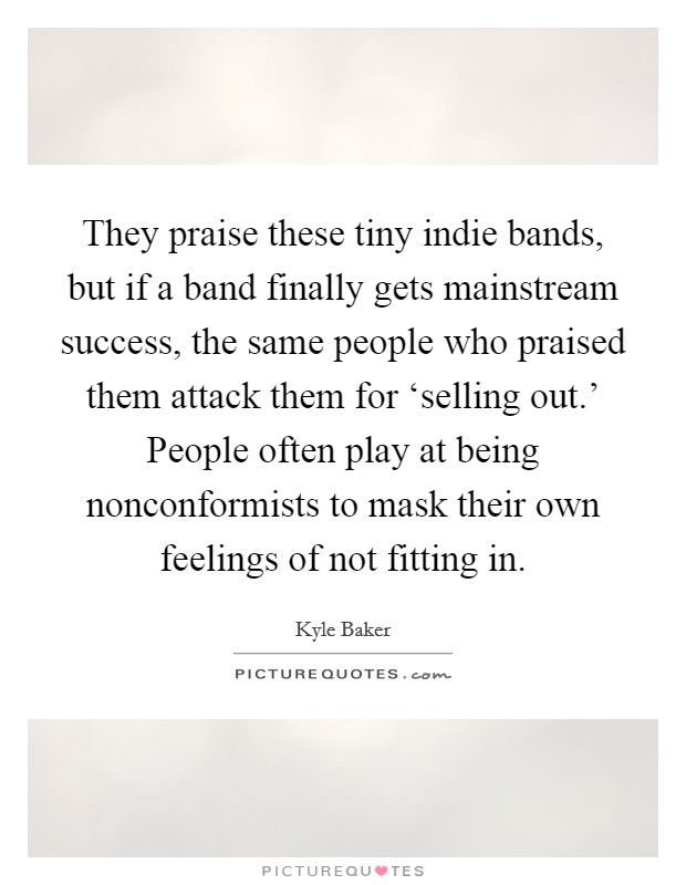 They praise these tiny indie bands, but if a band finally gets mainstream success, the same people who praised them attack them for ‘selling out.' People often play at being nonconformists to mask their own feelings of not fitting in Picture Quote #1