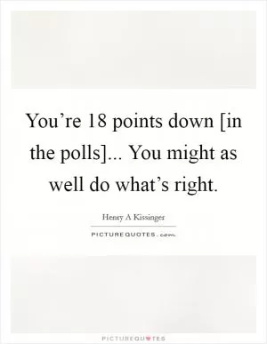 You’re 18 points down [in the polls]... You might as well do what’s right Picture Quote #1