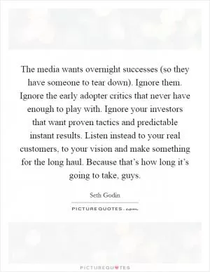 The media wants overnight successes (so they have someone to tear down). Ignore them. Ignore the early adopter critics that never have enough to play with. Ignore your investors that want proven tactics and predictable instant results. Listen instead to your real customers, to your vision and make something for the long haul. Because that’s how long it’s going to take, guys Picture Quote #1