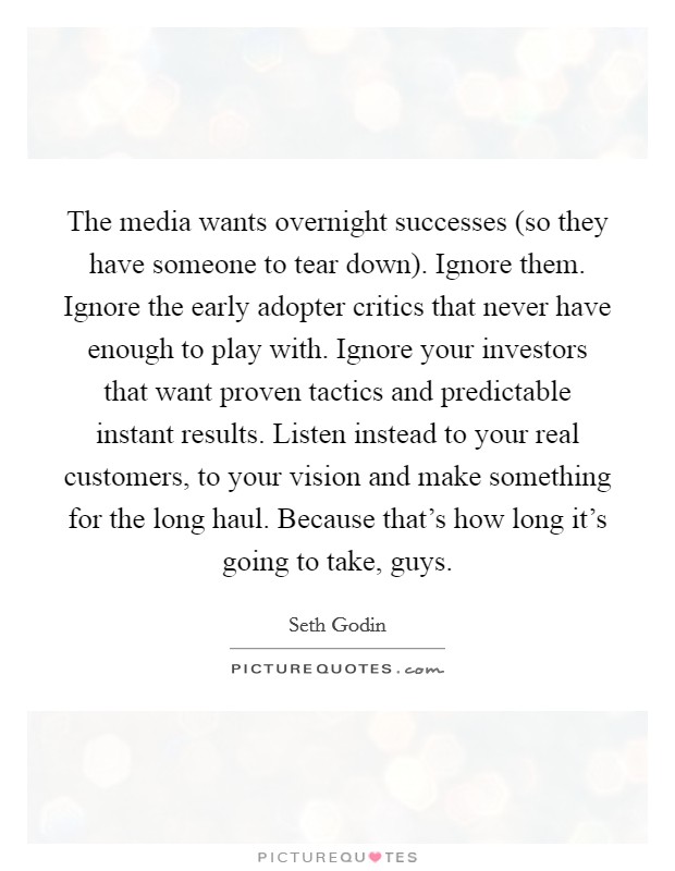 The media wants overnight successes (so they have someone to tear down). Ignore them. Ignore the early adopter critics that never have enough to play with. Ignore your investors that want proven tactics and predictable instant results. Listen instead to your real customers, to your vision and make something for the long haul. Because that's how long it's going to take, guys Picture Quote #1