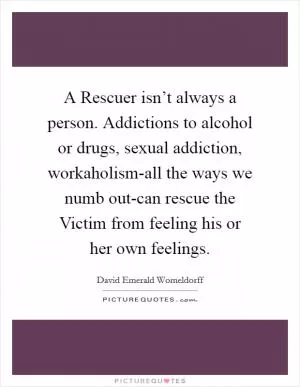 A Rescuer isn’t always a person. Addictions to alcohol or drugs, sexual addiction, workaholism-all the ways we numb out-can rescue the Victim from feeling his or her own feelings Picture Quote #1
