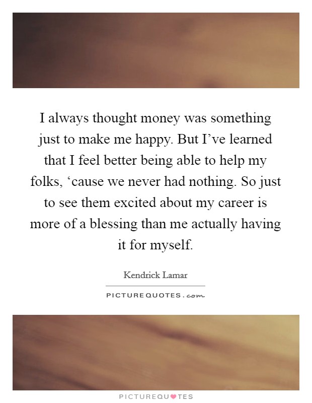 I always thought money was something just to make me happy. But I've learned that I feel better being able to help my folks, ‘cause we never had nothing. So just to see them excited about my career is more of a blessing than me actually having it for myself Picture Quote #1