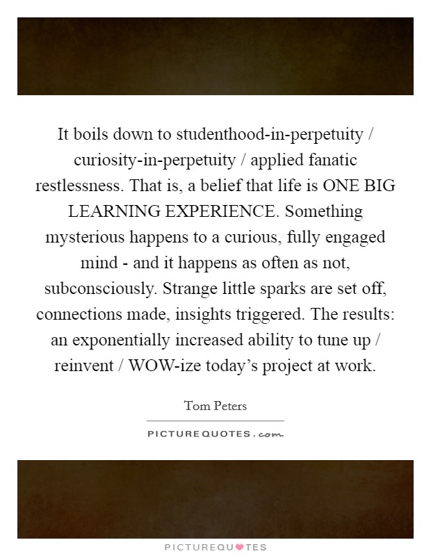 It boils down to studenthood-in-perpetuity / curiosity-in-perpetuity / applied fanatic restlessness. That is, a belief that life is ONE BIG LEARNING EXPERIENCE. Something mysterious happens to a curious, fully engaged mind - and it happens as often as not, subconsciously. Strange little sparks are set off, connections made, insights triggered. The results: an exponentially increased ability to tune up / reinvent / WOW-ize today's project at work Picture Quote #1