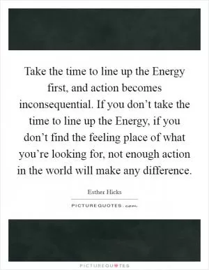 Take the time to line up the Energy first, and action becomes inconsequential. If you don’t take the time to line up the Energy, if you don’t find the feeling place of what you’re looking for, not enough action in the world will make any difference Picture Quote #1