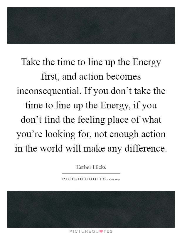 Take the time to line up the Energy first, and action becomes inconsequential. If you don't take the time to line up the Energy, if you don't find the feeling place of what you're looking for, not enough action in the world will make any difference Picture Quote #1