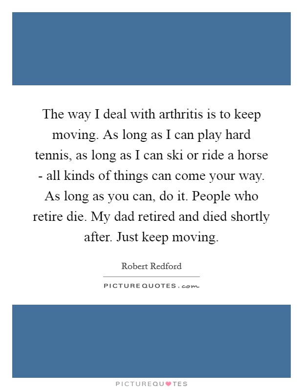 The way I deal with arthritis is to keep moving. As long as I can play hard tennis, as long as I can ski or ride a horse - all kinds of things can come your way. As long as you can, do it. People who retire die. My dad retired and died shortly after. Just keep moving Picture Quote #1