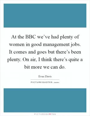 At the BBC we’ve had plenty of women in good management jobs. It comes and goes but there’s been plenty. On air, I think there’s quite a bit more we can do Picture Quote #1