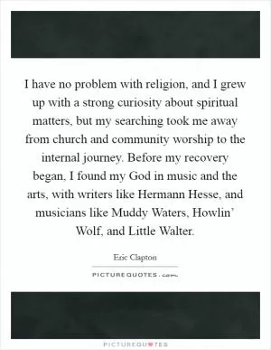 I have no problem with religion, and I grew up with a strong curiosity about spiritual matters, but my searching took me away from church and community worship to the internal journey. Before my recovery began, I found my God in music and the arts, with writers like Hermann Hesse, and musicians like Muddy Waters, Howlin’ Wolf, and Little Walter Picture Quote #1