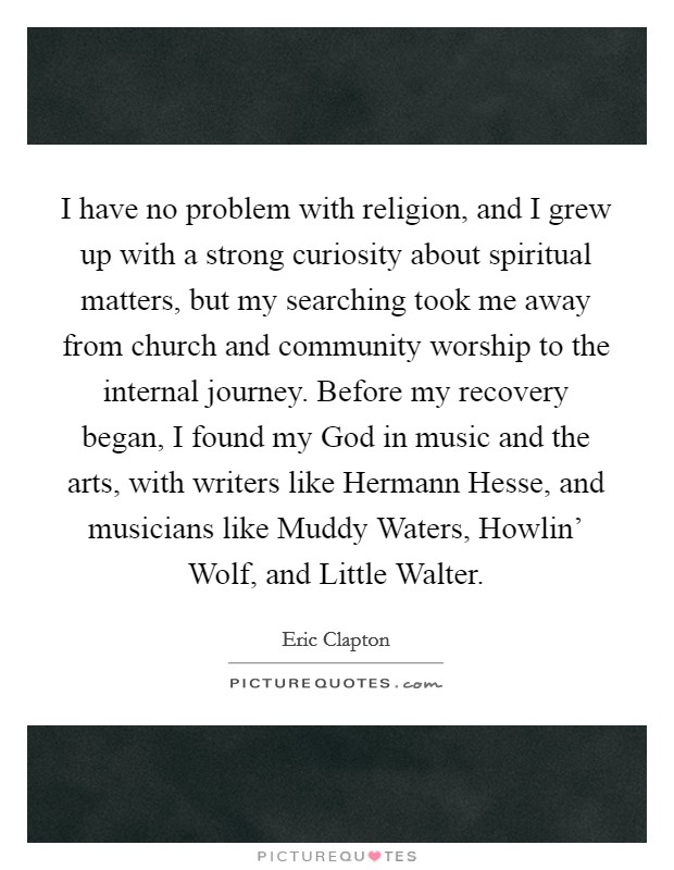 I have no problem with religion, and I grew up with a strong curiosity about spiritual matters, but my searching took me away from church and community worship to the internal journey. Before my recovery began, I found my God in music and the arts, with writers like Hermann Hesse, and musicians like Muddy Waters, Howlin' Wolf, and Little Walter Picture Quote #1