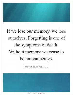 If we lose our memory, we lose ourselves. Forgetting is one of the symptoms of death. Without memory we cease to be human beings Picture Quote #1