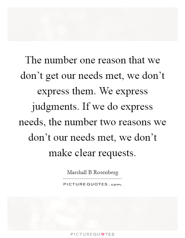 The number one reason that we don't get our needs met, we don't express them. We express judgments. If we do express needs, the number two reasons we don't our needs met, we don't make clear requests Picture Quote #1