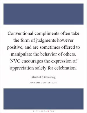 Conventional compliments often take the form of judgments however positive, and are sometimes offered to manipulate the behavior of others. NVC encourages the expression of appreciation solely for celebration Picture Quote #1