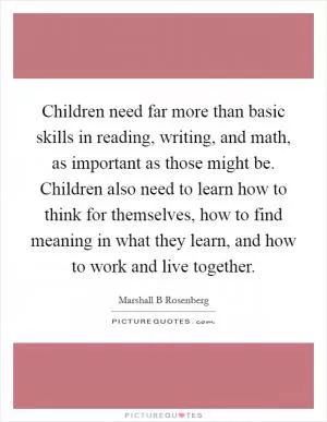 Children need far more than basic skills in reading, writing, and math, as important as those might be. Children also need to learn how to think for themselves, how to find meaning in what they learn, and how to work and live together Picture Quote #1